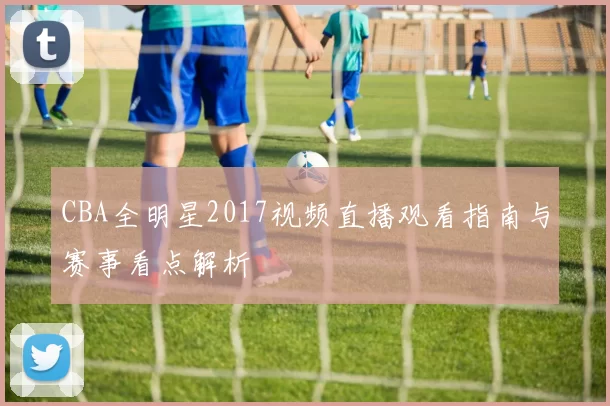 CBA全明星2017视频直播观看指南与赛事看点解析