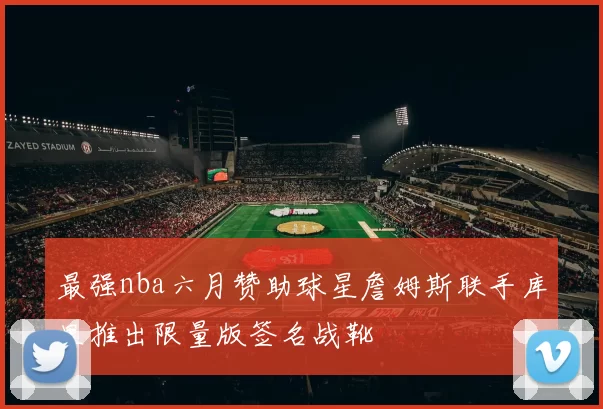 最强nba六月赞助球星詹姆斯联手库里推出限量版签名战靴