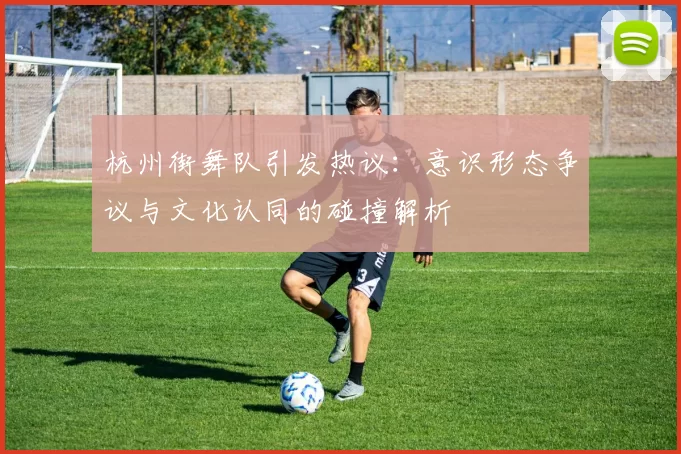 杭州街舞队引发热议:意识形态争议与文化认同的碰撞解析