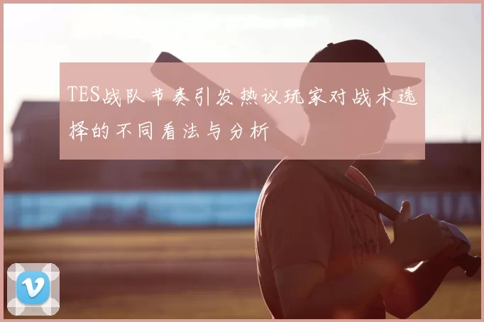 TES战队节奏引发热议玩家对战术选择的不同看法与分析