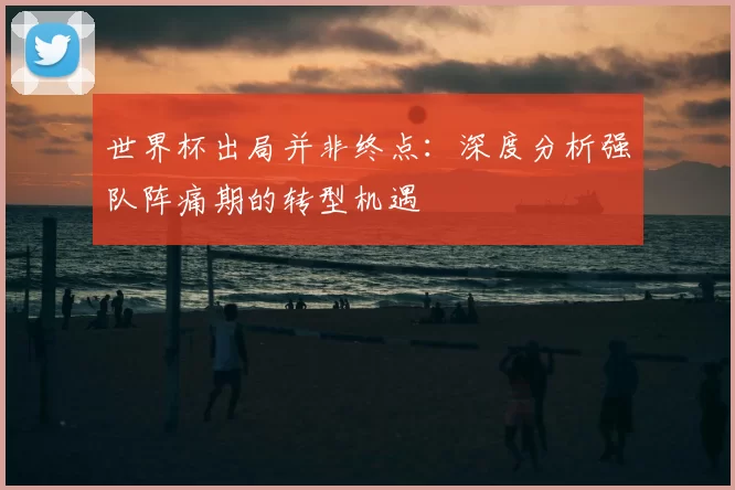 世界杯出局并非终点:深度分析强队阵痛期的转型机遇