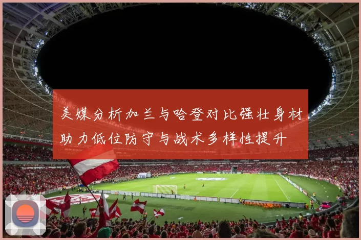 美媒分析加兰与哈登对比强壮身材助力低位防守与战术多样性提升
