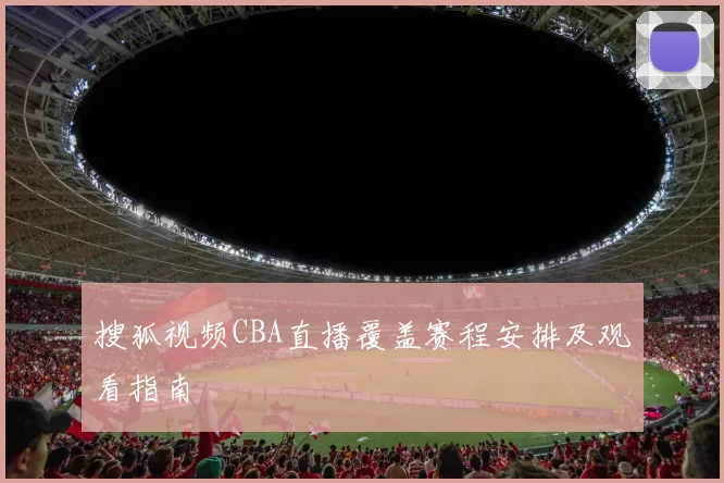 搜狐视频CBA直播覆盖赛程安排及观看指南