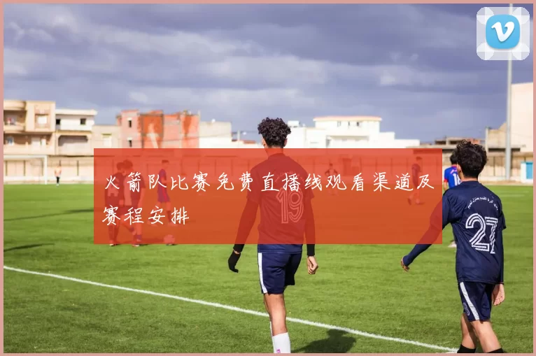 火箭队比赛免费直播线观看渠道及赛程安排