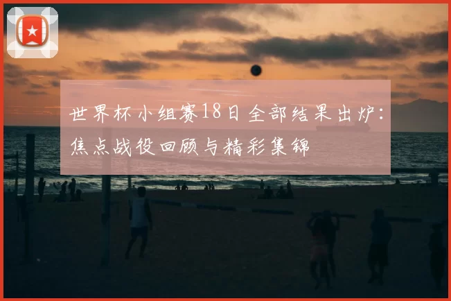 世界杯小组赛18日全部结果出炉：焦点战役回顾与精彩集锦