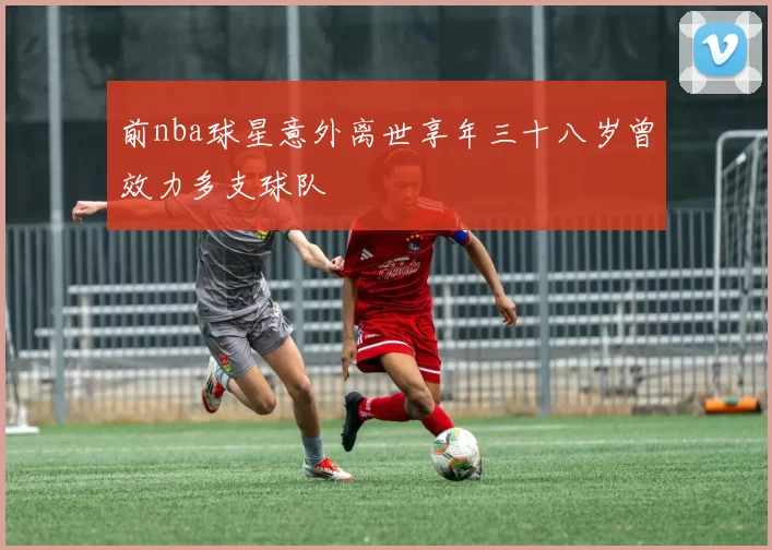 前nba球星意外离世享年三十八岁曾效力多支球队