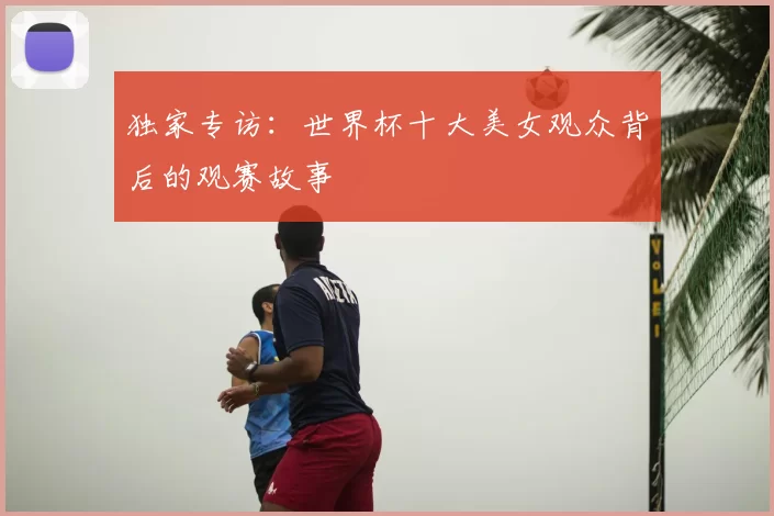 独家专访：世界杯十大美女观众背后的观赛故事