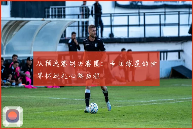 从预选赛到决赛圈:专访球星的世界杯巡礼心路历程