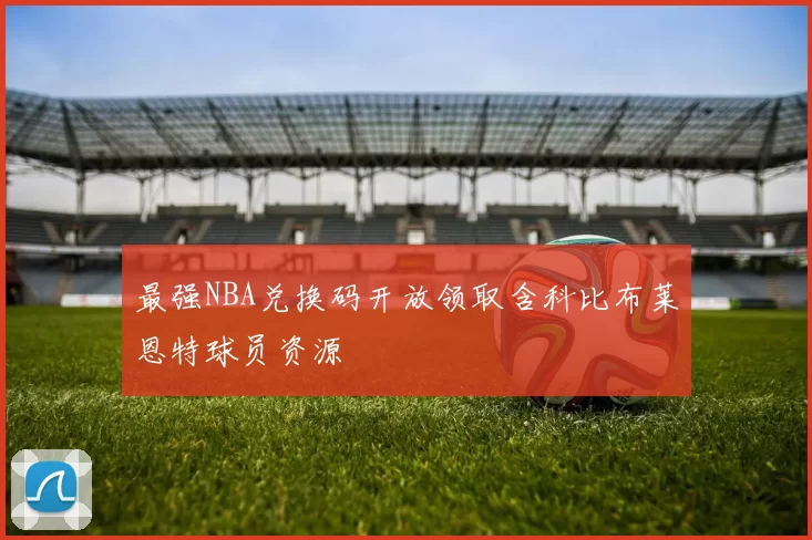 最强NBA兑换码开放领取含科比布莱恩特球员资源