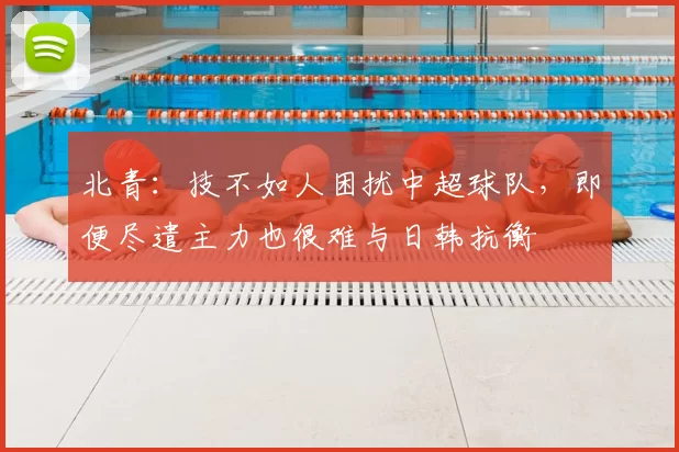北青：技不如人困扰中超球队，即便尽遣主力也很难与日韩抗衡