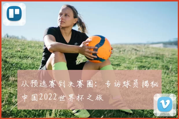 从预选赛到决赛圈：专访球员揭秘中国2022世界杯之旅