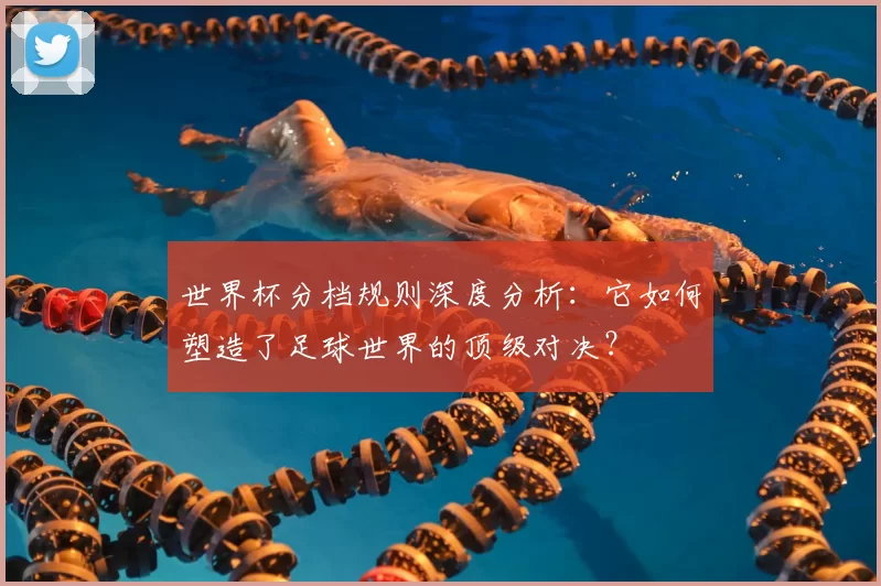 世界杯分档规则深度分析：它如何塑造了足球世界的顶级对决？