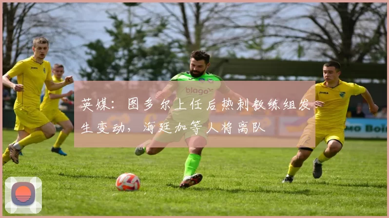 英媒:图多尔上任后热刺教练组发生变动,海廷加等人将离队