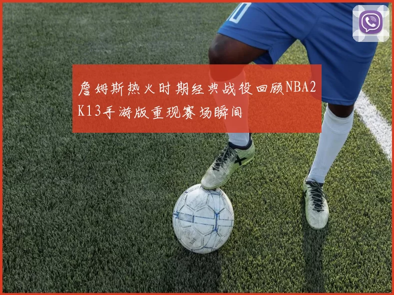 詹姆斯热火时期经典战役回顾NBA2K13手游版重现赛场瞬间