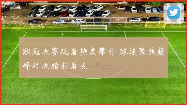 欧冠决赛观看热度攀升 球迷聚焦巅峰对决精彩看点