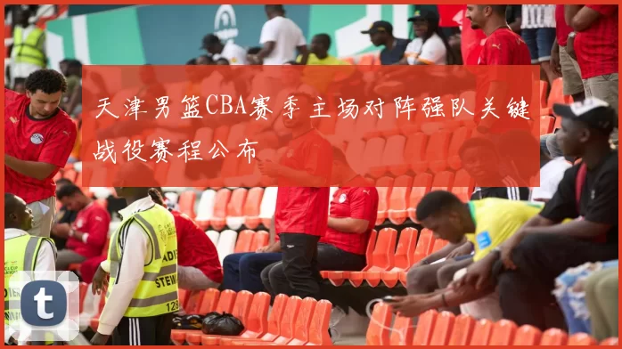 天津男篮CBA赛季主场对阵强队关键战役赛程公布