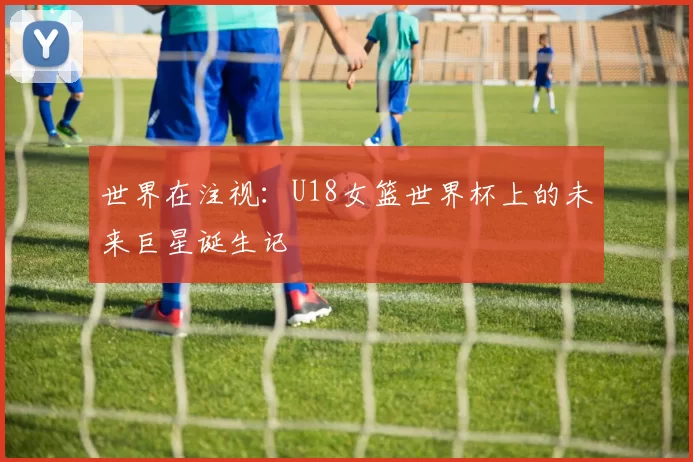 世界在注视：U18女篮世界杯上的未来巨星诞生记