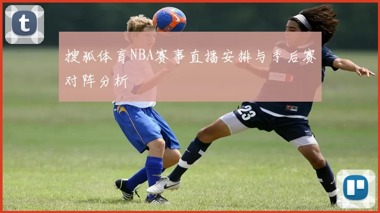 搜狐体育NBA赛事直播安排与季后赛对阵分析