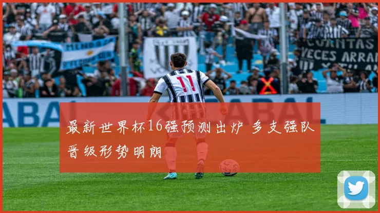 最新世界杯16强预测出炉 多支强队晋级形势明朗
