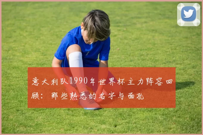 意大利队1990年世界杯主力阵容回顾：那些熟悉的名字与面孔