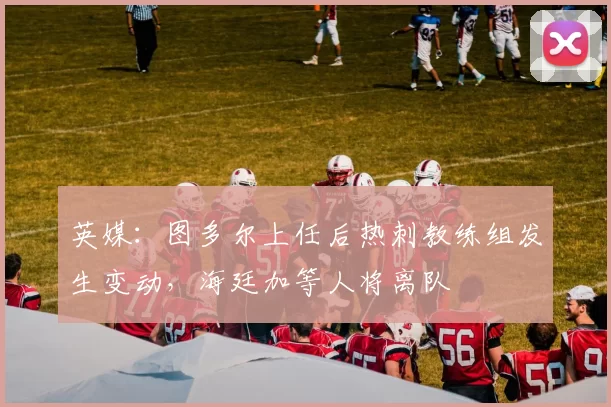 英媒：图多尔上任后热刺教练组发生变动，海廷加等人将离队