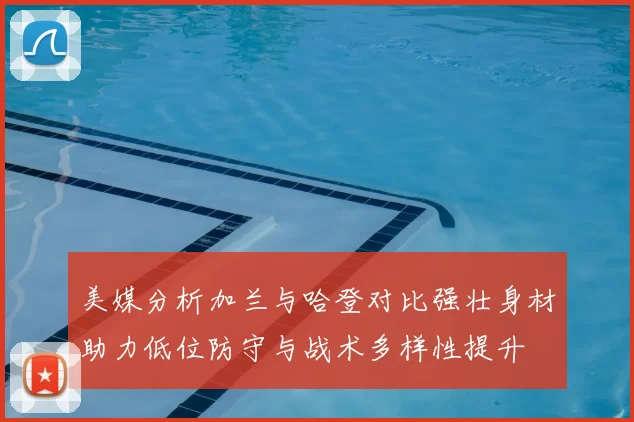 美媒分析加兰与哈登对比强壮身材助力低位防守与战术多样性提升