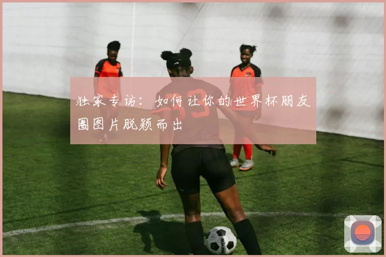 独家专访:如何让你的世界杯朋友圈图片脱颖而出