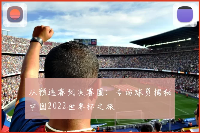 从预选赛到决赛圈:专访球员揭秘中国2022世界杯之旅