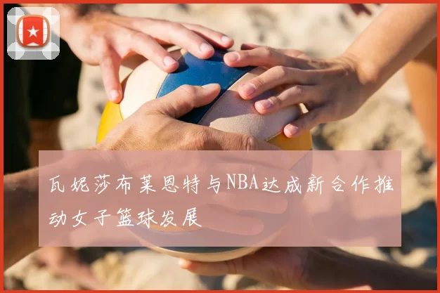 瓦妮莎布莱恩特与NBA达成新合作推动女子篮球发展