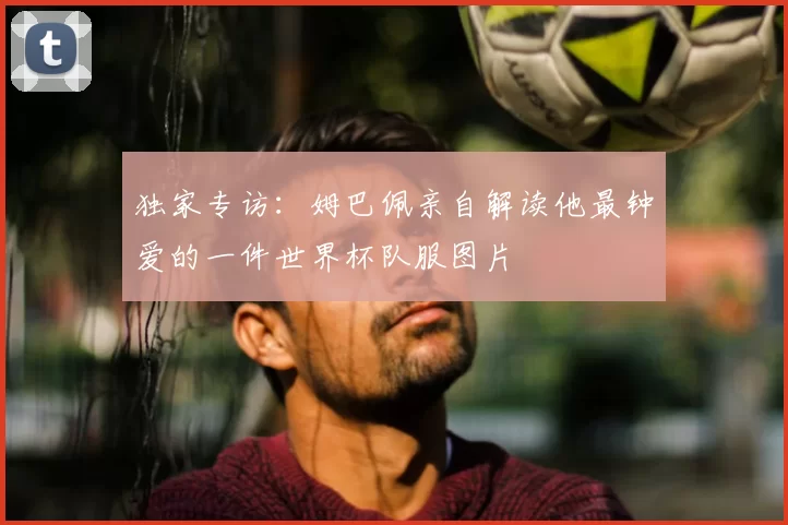 独家专访:姆巴佩亲自解读他最钟爱的一件世界杯队服图片