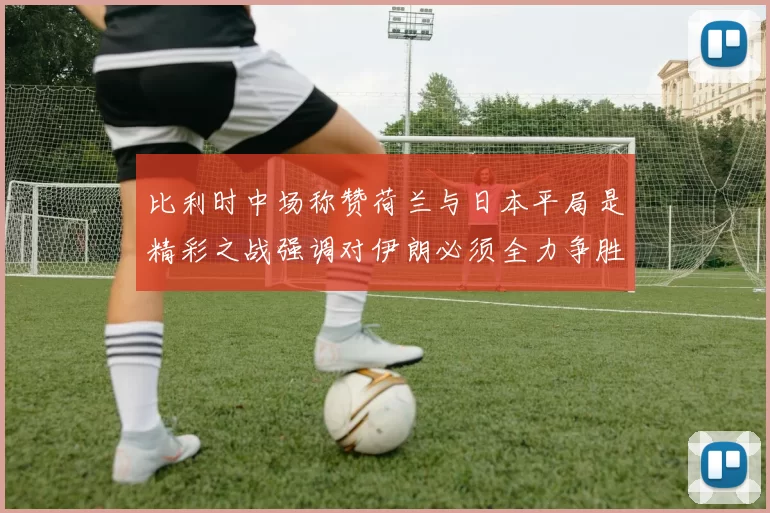 比利时中场称赞荷兰与日本平局是精彩之战强调对伊朗必须全力争胜