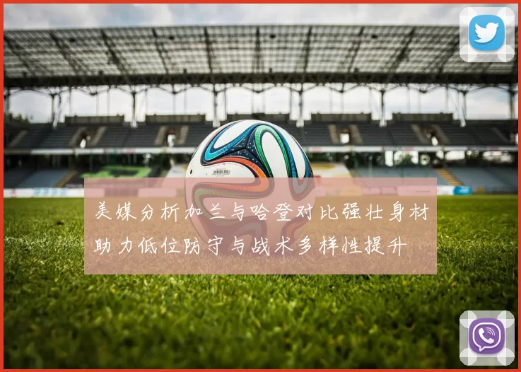 美媒分析加兰与哈登对比强壮身材助力低位防守与战术多样性提升
