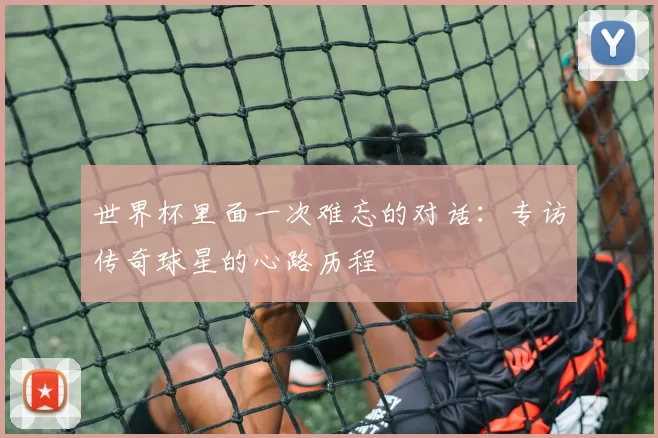 世界杯里面一次难忘的对话：专访传奇球星的心路历程