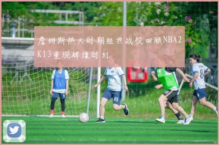 詹姆斯热火时期经典战役回顾NBA2K13重现辉煌时刻