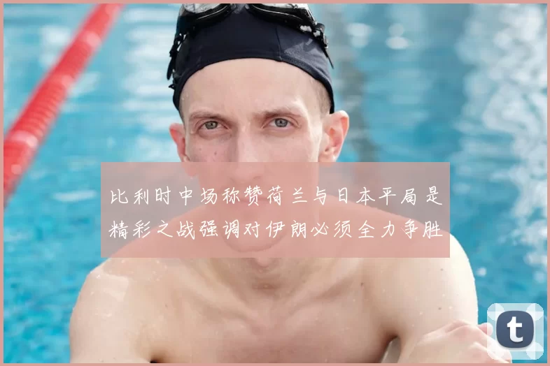 比利时中场称赞荷兰与日本平局是精彩之战强调对伊朗必须全力争胜