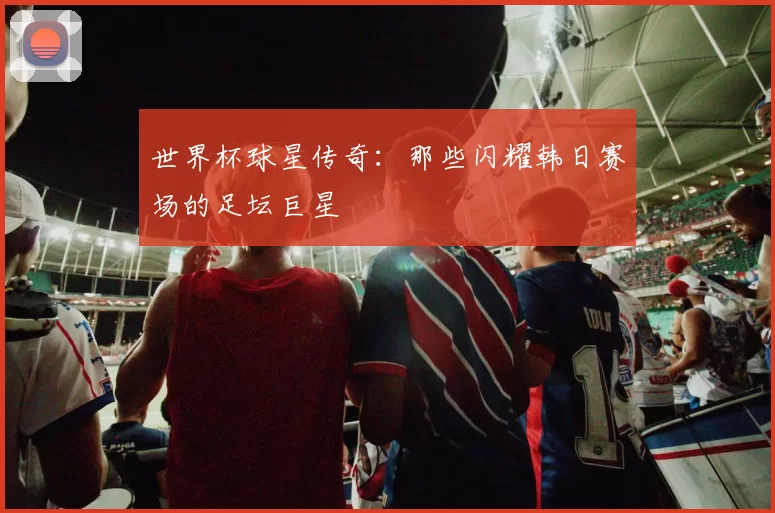 世界杯球星传奇:那些闪耀韩日赛场的足坛巨星