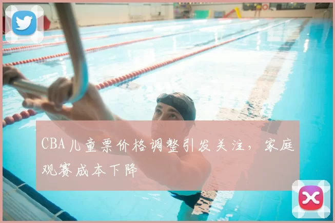 CBA儿童票价格调整引发关注，家庭观赛成本下降