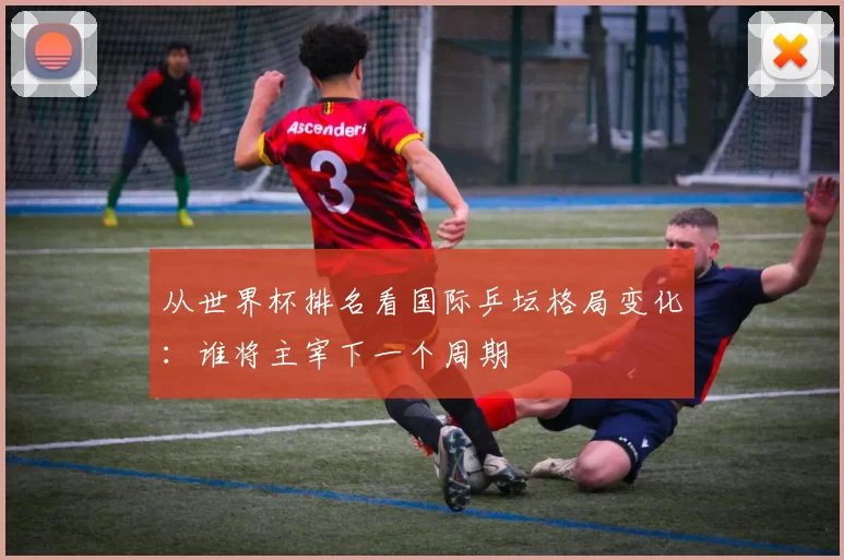 从世界杯排名看国际乒坛格局变化:谁将主宰下一个周期