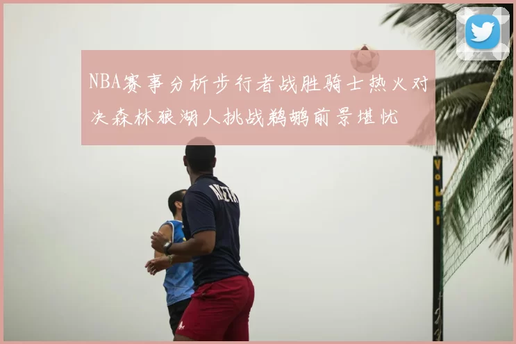 NBA赛事分析步行者战胜骑士热火对决森林狼湖人挑战鹈鹕前景堪忧