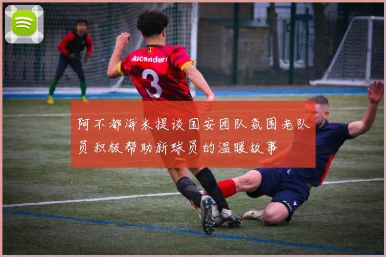 阿不都海米提谈国安团队氛围老队员积极帮助新球员的温暖故事