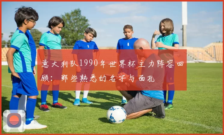 意大利队1990年世界杯主力阵容回顾:那些熟悉的名字与面孔