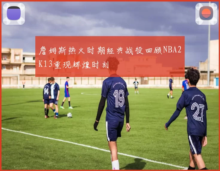 詹姆斯热火时期经典战役回顾NBA2K13重现辉煌时刻