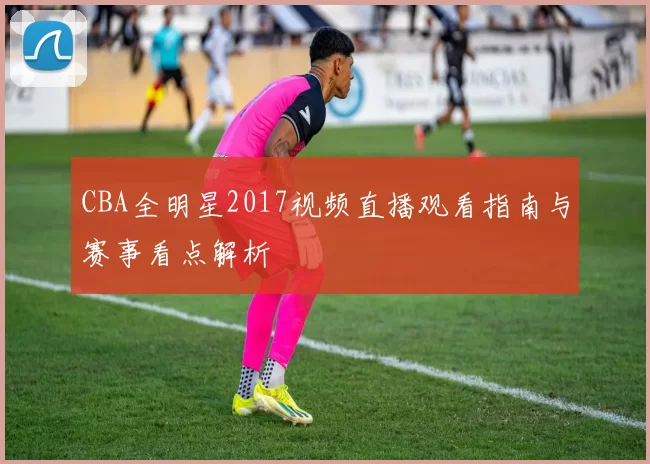 CBA全明星2017视频直播观看指南与赛事看点解析