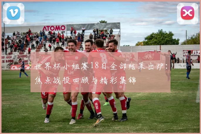 世界杯小组赛18日全部结果出炉:焦点战役回顾与精彩集锦