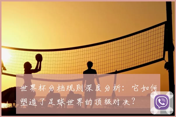 世界杯分档规则深度分析：它如何塑造了足球世界的顶级对决？
