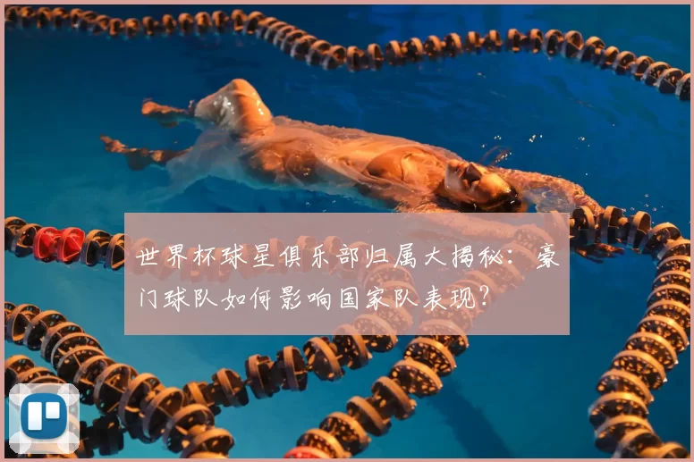 世界杯球星俱乐部归属大揭秘：豪门球队如何影响国家队表现？