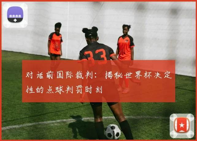 对话前国际裁判:揭秘世界杯决定性的点球判罚时刻