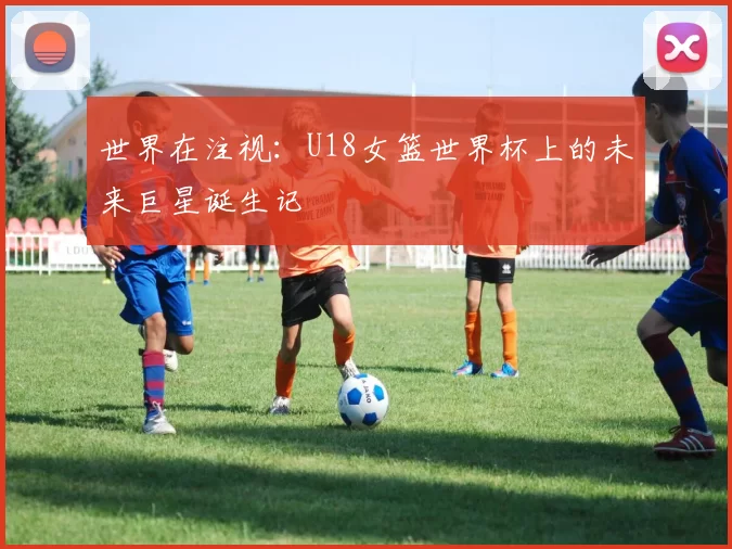 世界在注视：U18女篮世界杯上的未来巨星诞生记