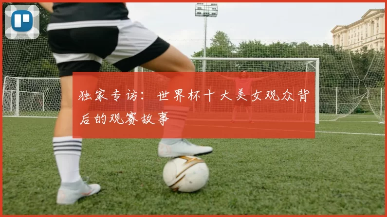 独家专访:世界杯十大美女观众背后的观赛故事
