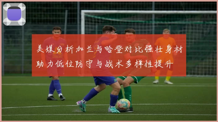 美媒分析加兰与哈登对比强壮身材助力低位防守与战术多样性提升